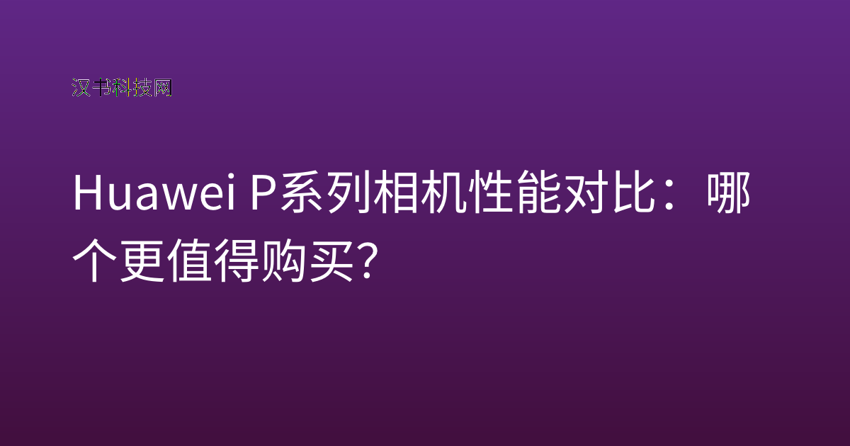 Huawei P系列相机性能对比：哪个更值得购买？